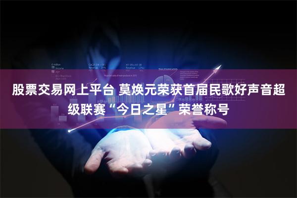 股票交易网上平台 莫焕元荣获首届民歌好声音超级联赛“今日之星”荣誉称号