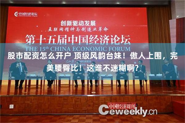 股市配资怎么开户 顶级风韵台妹！傲人上围，完美腰臀比！这谁不迷糊啊？