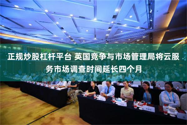 正规炒股杠杆平台 英国竞争与市场管理局将云服务市场调查时间延长四个月