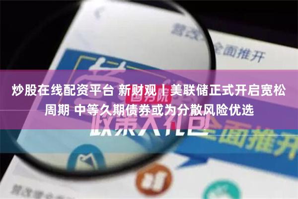 炒股在线配资平台 新财观丨美联储正式开启宽松周期 中等久期债券或为分散风险优选