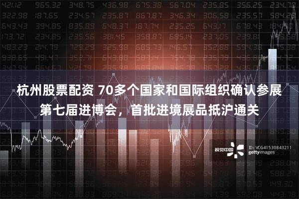 杭州股票配资 70多个国家和国际组织确认参展第七届进博会，首批进境展品抵沪通关