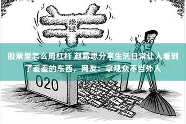 股票里怎么用杠杆 赵露思分享生活日常让人看到了羞羞的东西，网友：拿观众不当外人