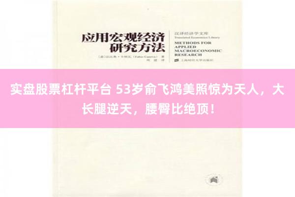 实盘股票杠杆平台 53岁俞飞鸿美照惊为天人，大长腿逆天，腰臀比绝顶！