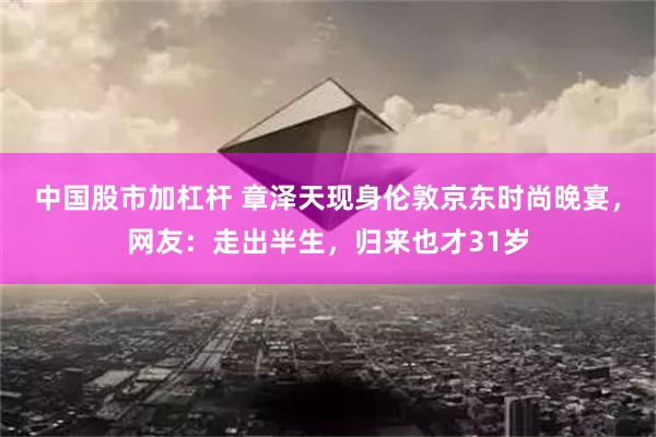 中国股市加杠杆 章泽天现身伦敦京东时尚晚宴，网友：走出半生，归来也才31岁