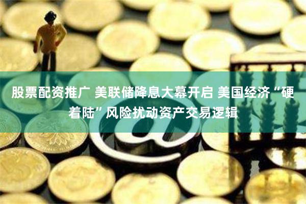 股票配资推广 美联储降息大幕开启 美国经济“硬着陆”风险扰动资产交易逻辑