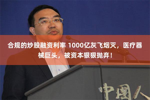 合规的炒股融资利率 1000亿灰飞烟灭，医疗器械巨头，被资本狠狠抛弃！