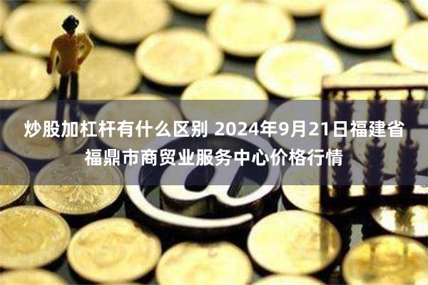 炒股加杠杆有什么区别 2024年9月21日福建省福鼎市商贸业服务中心价格行情