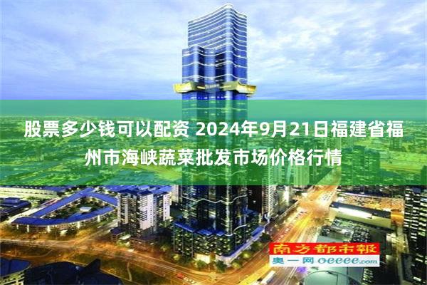 股票多少钱可以配资 2024年9月21日福建省福州市海峡蔬菜批发市场价格行情