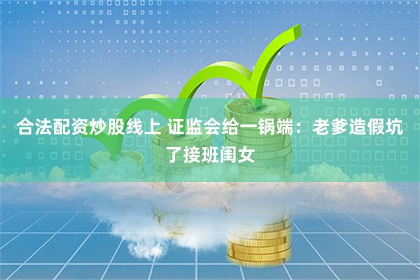 合法配资炒股线上 证监会给一锅端：老爹造假坑了接班闺女