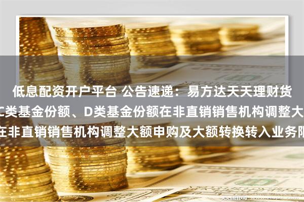 低息配资开户平台 公告速递：易方达天天理财货币基金A类基金份额、C类基金份额、D类基金份额在非直销销售机构调整大额申购及大额转换转入业务限制