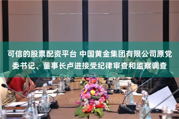 可信的股票配资平台 中国黄金集团有限公司原党委书记、董事长卢进接受纪律审查和监察调查
