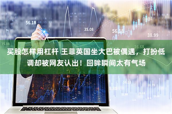 买股怎样用杠杆 王菲英国坐大巴被偶遇，打扮低调却被网友认出！回眸瞬间太有气场