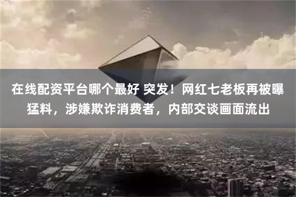 在线配资平台哪个最好 突发！网红七老板再被曝猛料，涉嫌欺诈消费者，内部交谈画面流出