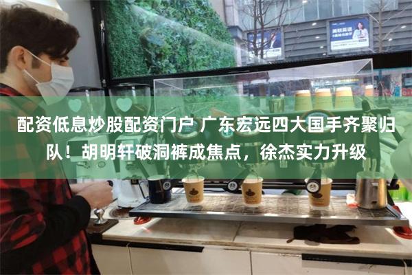 配资低息炒股配资门户 广东宏远四大国手齐聚归队！胡明轩破洞裤成焦点，徐杰实力升级