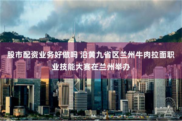 股市配资业务好做吗 沿黄九省区兰州牛肉拉面职业技能大赛在兰州举办