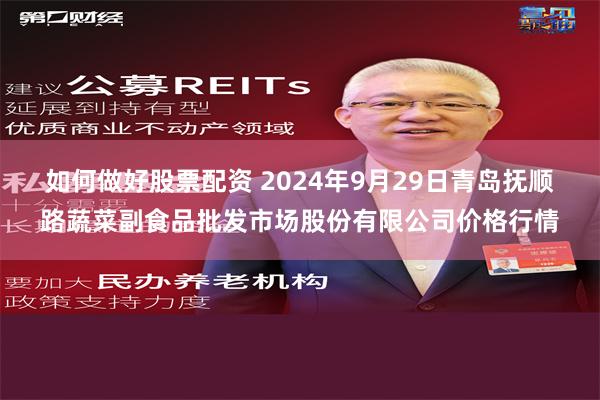 如何做好股票配资 2024年9月29日青岛抚顺路蔬菜副食品批发市场股份有限公司价格行情