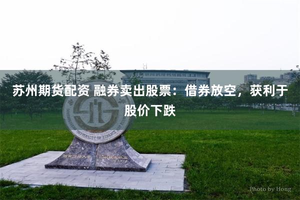 苏州期货配资 融券卖出股票：借券放空，获利于股价下跌