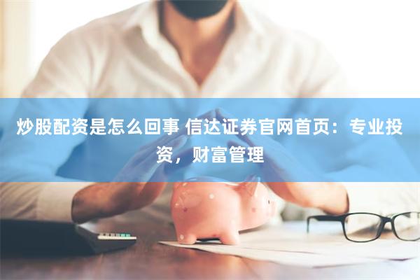 炒股配资是怎么回事 信达证券官网首页：专业投资，财富管理