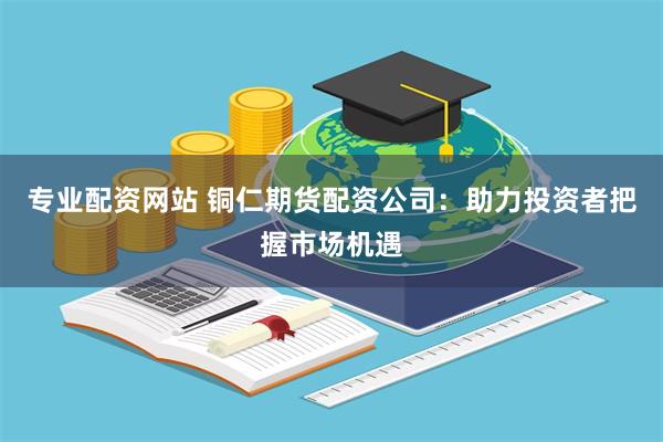 专业配资网站 铜仁期货配资公司：助力投资者把握市场机遇