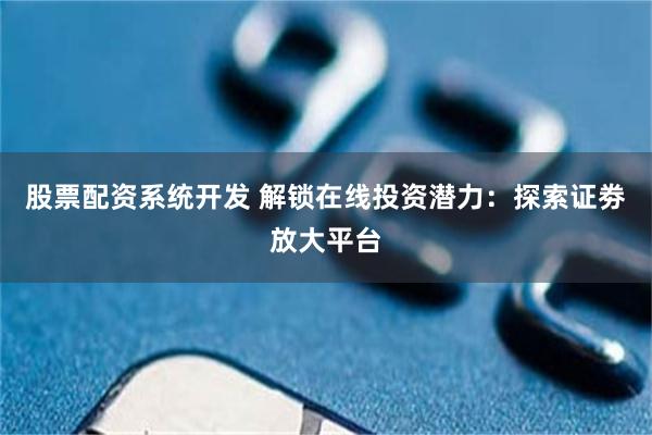 股票配资系统开发 解锁在线投资潜力：探索证劵放大平台