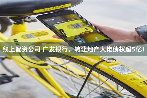 线上配资公司 广发银行，转让地产大佬债权超5亿！