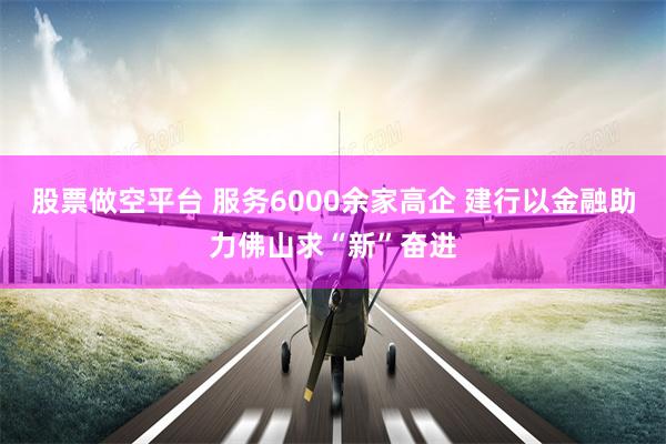 股票做空平台 服务6000余家高企 建行以金融助力佛山求“新”奋进