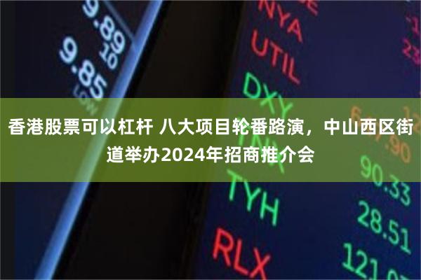 香港股票可以杠杆 八大项目轮番路演，中山西区街道举办2024年招商推介会