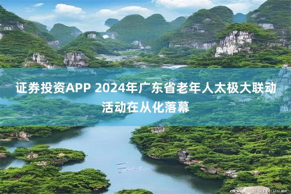 证券投资APP 2024年广东省老年人太极大联动活动在从化落幕