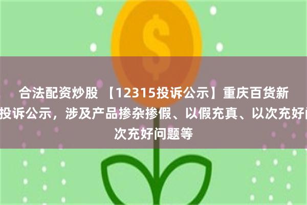 合法配资炒股 【12315投诉公示】重庆百货新增3件投诉公示，涉及产品掺杂掺假、以假充真、以次充好问题等