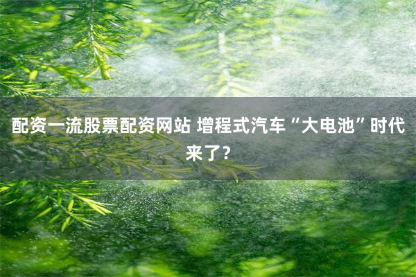 配资一流股票配资网站 增程式汽车“大电池”时代来了？