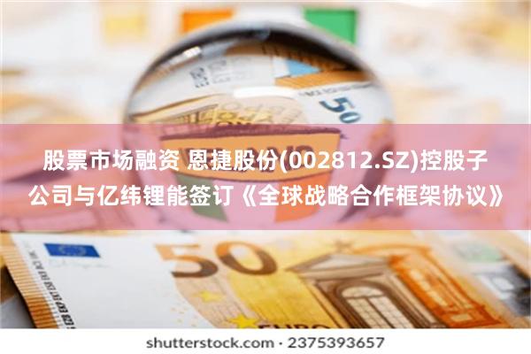 股票市场融资 恩捷股份(002812.SZ)控股子公司与亿纬锂能签订《全球战略合作框架协议》