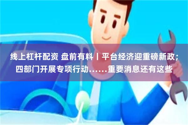 线上杠杆配资 盘前有料丨平台经济迎重磅新政；四部门开展专项行动……重要消息还有这些
