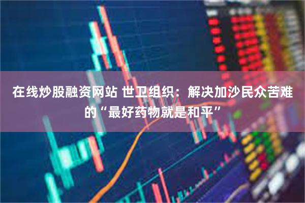 在线炒股融资网站 世卫组织：解决加沙民众苦难的“最好药物就是和平”