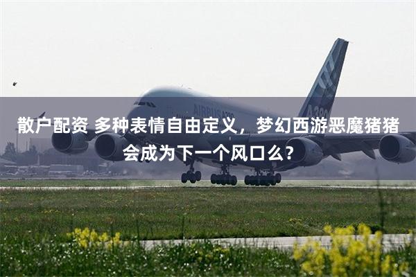 散户配资 多种表情自由定义，梦幻西游恶魔猪猪会成为下一个风口么？