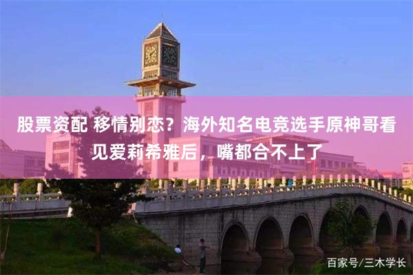 股票资配 移情别恋？海外知名电竞选手原神哥看见爱莉希雅后，嘴都合不上了