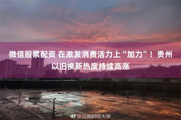 微信股票配资 在激发消费活力上“加力”！贵州以旧换新热度持续高涨
