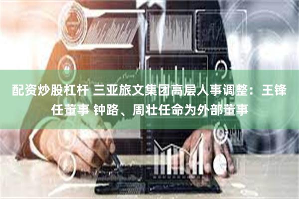 配资炒股杠杆 三亚旅文集团高层人事调整：王锋任董事 钟路、周壮任命为外部董事