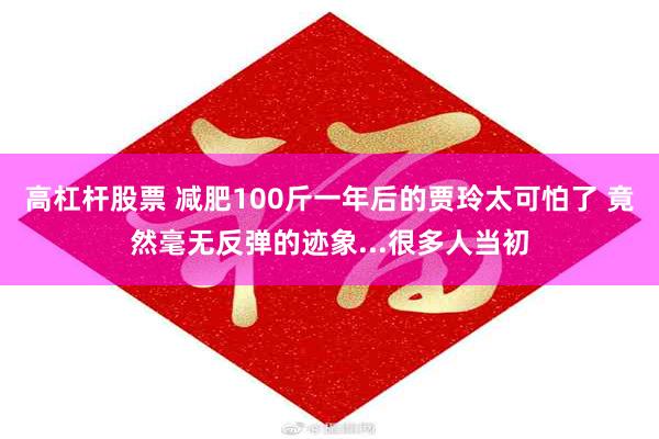 高杠杆股票 减肥100斤一年后的贾玲太可怕了 竟然毫无反弹的迹象...很多人当初