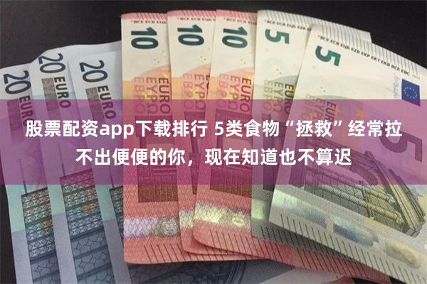 股票配资app下载排行 5类食物“拯救”经常拉不出便便的你，现在知道也不算迟