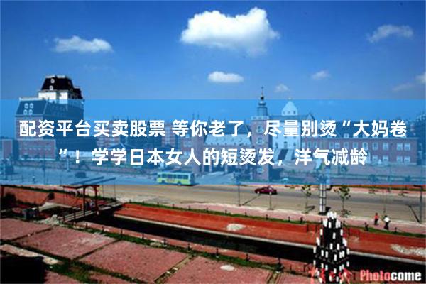 配资平台买卖股票 等你老了，尽量别烫“大妈卷”！学学日本女人的短烫发，洋气减龄