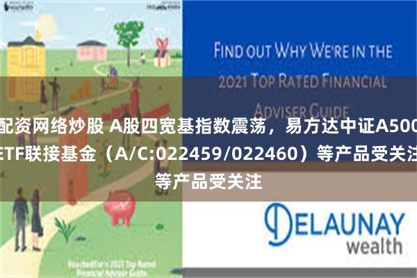 配资网络炒股 A股四宽基指数震荡，易方达中证A500ETF联接基金（A/C:022459/022460）等产品受关注