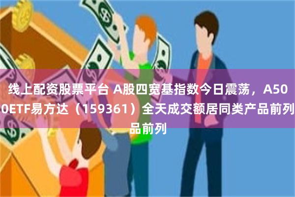 线上配资股票平台 A股四宽基指数今日震荡，A500ETF易方达（159361）全天成交额居同类产品前列