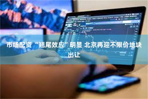 市场配资 “翘尾效应”明显 北京再迎不限价地块出让