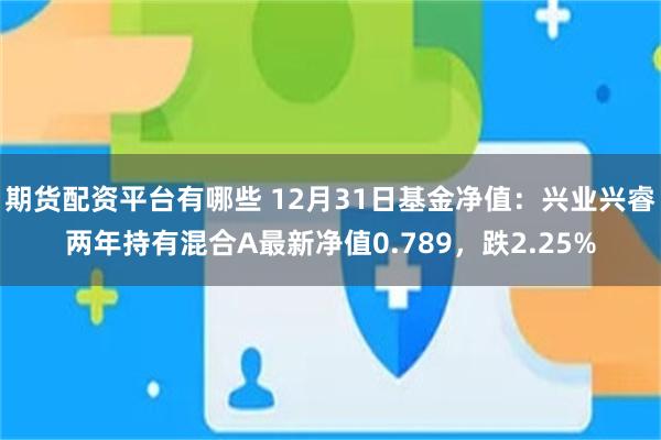 期货配资平台有哪些 12月31日基金净值：兴业兴睿两年持有混合A最新净值0.789，跌2.25%
