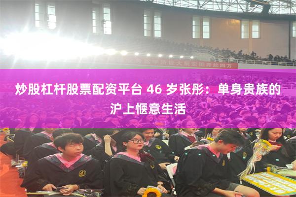 炒股杠杆股票配资平台 46 岁张彤：单身贵族的沪上惬意生活