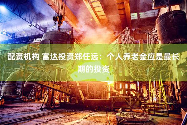 配资机构 富达投资郑任远：个人养老金应是最长期的投资