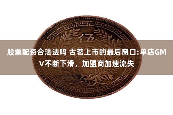 股票配资合法法吗 古茗上市的最后窗口:单店GMV不断下滑，加盟商加速流失