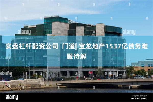 实盘杠杆配资公司  门道| 宝龙地产1537亿债务难题待解