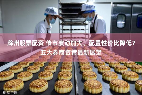 滁州股票配资 债市波动加大、配置性价比降低？五大券商资管最新展望