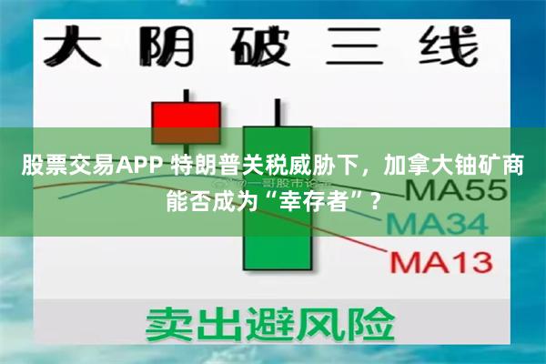 股票交易APP 特朗普关税威胁下，加拿大铀矿商能否成为“幸存者”？